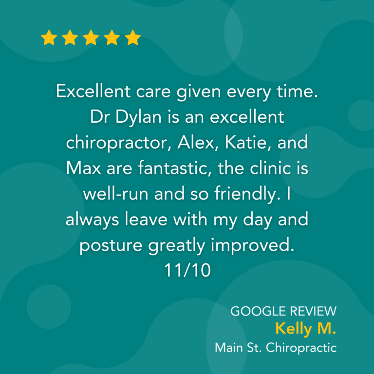 Google Review: Excellent care given every time. Dr Dylan is an excellent chiropractor, Alex, Katie, and Max are fantastic, the clinic is well-run and so friendly. I always leave with my day and posture greatly improved. 11/10 - Kelly M