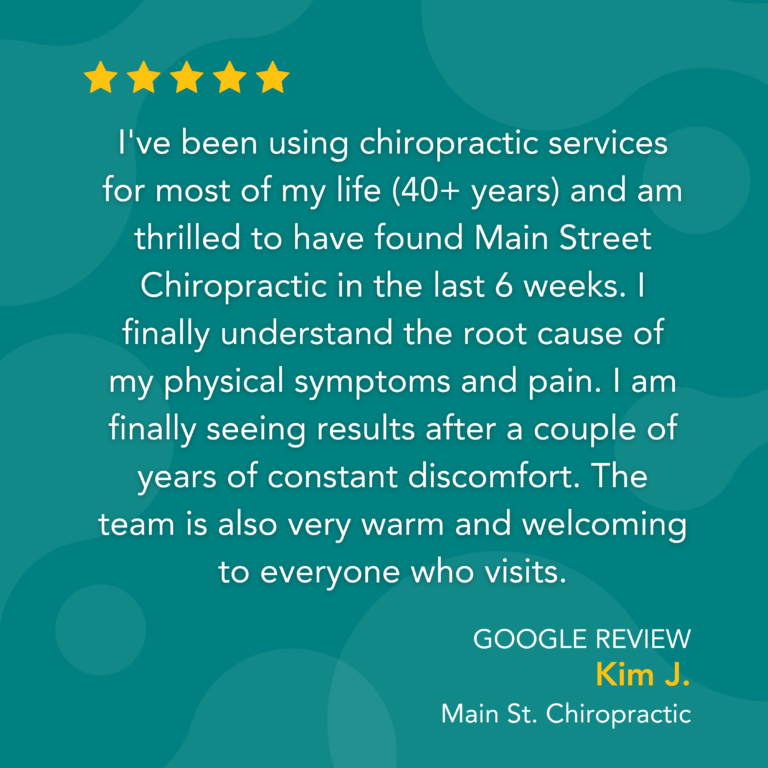 Google Review: I've been using chiropractic services for most of my life (40+ years) and am thrilled to have found Main Street Chiropractic in the last 6 weeks. I finally understand the root cause of my physical symptoms and pain. I am finally seeing results after a couple of years of constant discomfort. The team is also very warm and welcoming to everyone who visits. - Kim J