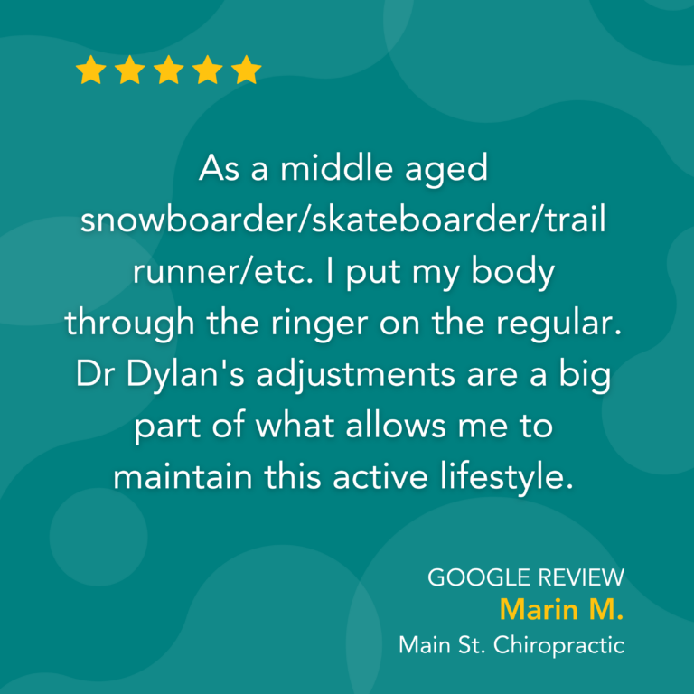 Google Review: As a middle aged snowboarder/skateboarder/trail runner/etc. I put my body through the ringer on the regular. Dr Dylan's adjustments are a big part of what allows me to maintain this active lifestyle. - Marin M